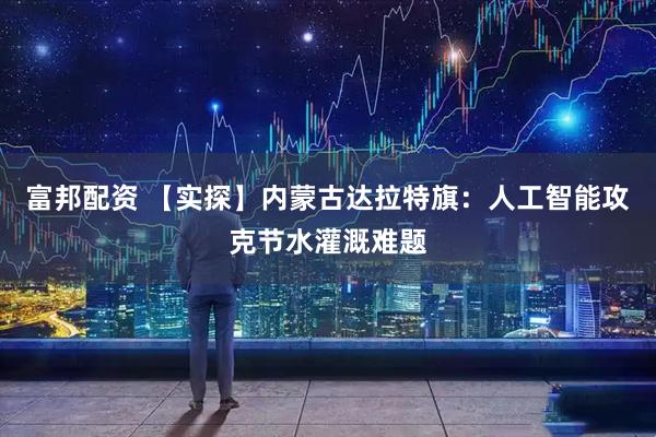 富邦配资 【实探】内蒙古达拉特旗：人工智能攻克节水灌溉难题
