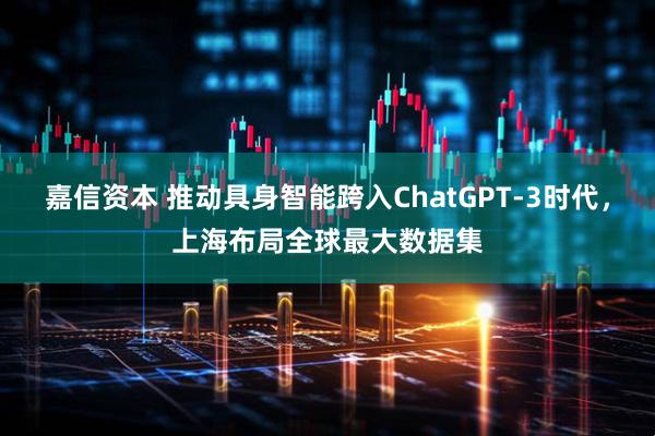 嘉信资本 推动具身智能跨入ChatGPT-3时代，上海布局全球最大数据集