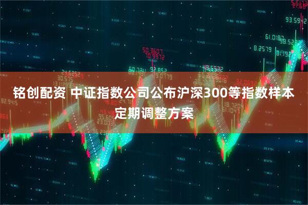 铭创配资 中证指数公司公布沪深300等指数样本定期调整方案