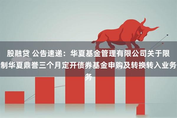 股融贷 公告速递：华夏基金管理有限公司关于限制华夏鼎誉三个月定开债券基金申购及转换转入业务