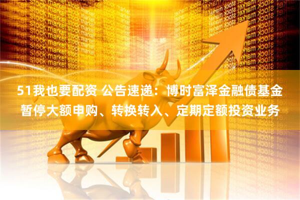 51我也要配资 公告速递：博时富泽金融债基金暂停大额申购、转换转入、定期定额投资业务