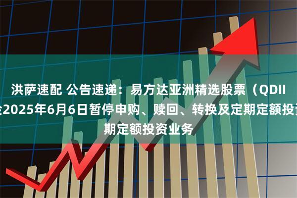 洪萨速配 公告速递：易方达亚洲精选股票（QDII）基金2025年6月6日暂停申购、赎回、转换及定期定额投资业务