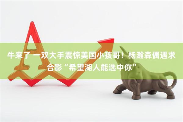 牛来了 一双大手震惊美国小孩哥！杨瀚森偶遇求合影“希望湖人能选中你”