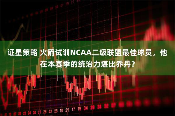 证星策略 火箭试训NCAA二级联盟最佳球员，他在本赛季的统治力堪比乔丹？