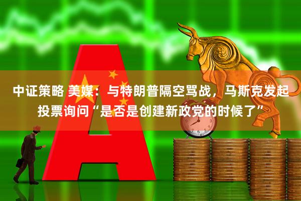 中证策略 美媒：与特朗普隔空骂战，马斯克发起投票询问“是否是创建新政党的时候了”