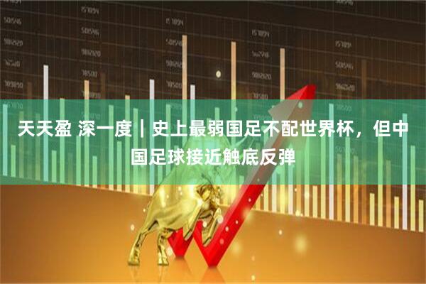 天天盈 深一度｜史上最弱国足不配世界杯，但中国足球接近触底反弹