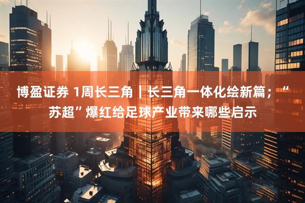 博盈证券 1周长三角｜长三角一体化绘新篇；“苏超”爆红给足球产业带来哪些启示