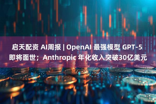 启天配资 AI周报 | OpenAI 最强模型 GPT-5 即将面世；Anthropic 年化收入突破30亿美元