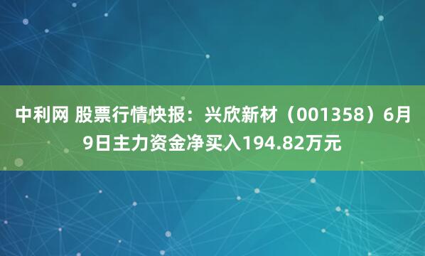中利网 股票行情快报：兴欣新材（001358）6月9日主力资金净买入194.82万元