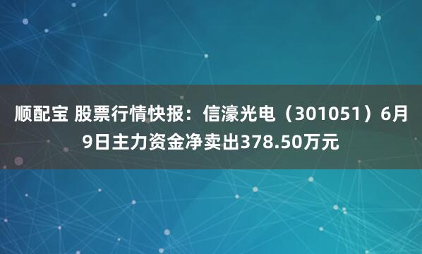 顺配宝 股票行情快报：信濠光电（301051）6月9日主力资金净卖出378.50万元