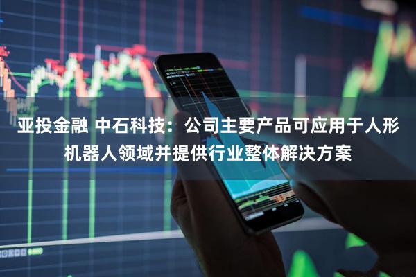 亚投金融 中石科技：公司主要产品可应用于人形机器人领域并提供行业整体解决方案