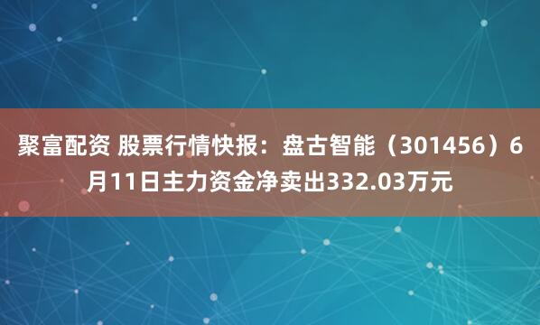 聚富配资 股票行情快报：盘古智能（301456）6月11日主力资金净卖出332.03万元