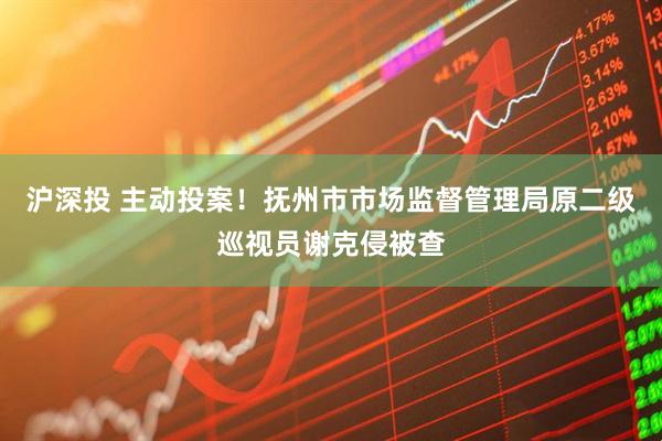 沪深投 主动投案！抚州市市场监督管理局原二级巡视员谢克侵被查