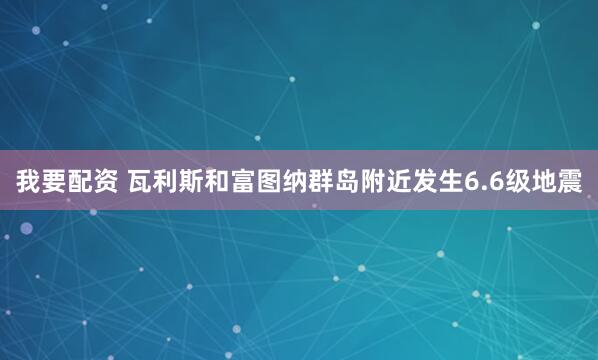 我要配资 瓦利斯和富图纳群岛附近发生6.6级地震