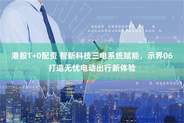 港股T+0配资 智新科技三电系统赋能，示界06打造无忧电动出行新体验
