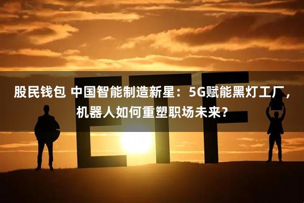 股民钱包 中国智能制造新星：5G赋能黑灯工厂，机器人如何重塑职场未来？