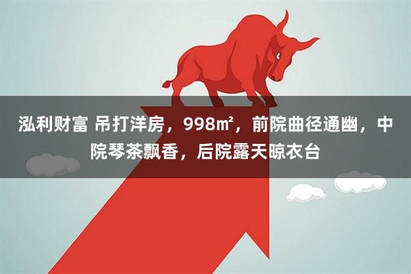 泓利财富 吊打洋房，998㎡，前院曲径通幽，中院琴茶飘香，后院露天晾衣台