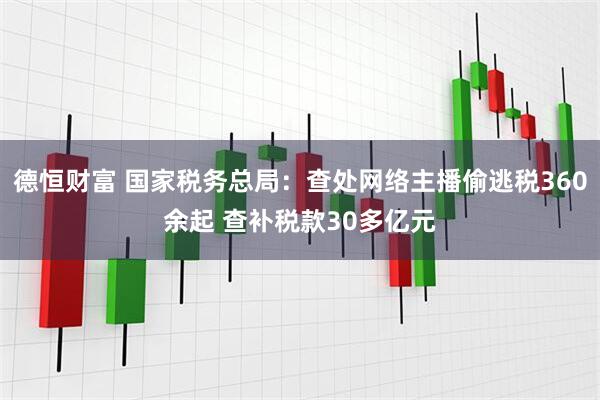 德恒财富 国家税务总局：查处网络主播偷逃税360余起 查补税款30多亿元