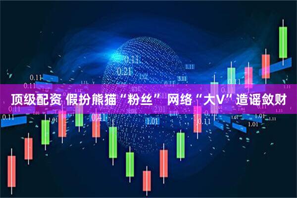 顶级配资 假扮熊猫“粉丝” 网络“大V”造谣敛财