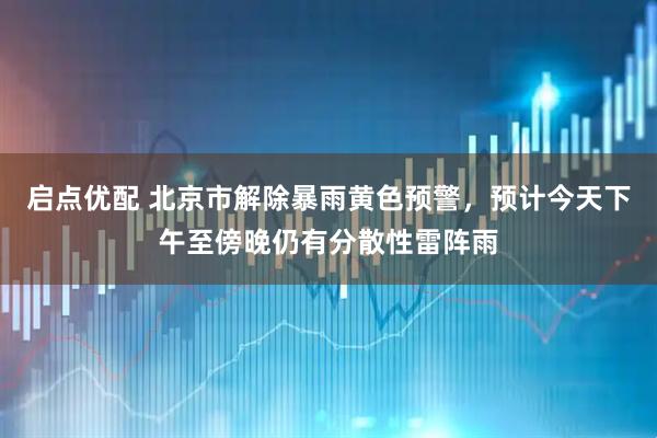 启点优配 北京市解除暴雨黄色预警，预计今天下午至傍晚仍有分散性雷阵雨