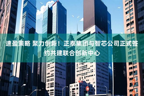 速盈策略 聚力创新！正泰集团与智芯公司正式签约共建联合创新中心