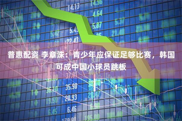 普惠配资 李章洙：青少年应保证足够比赛，韩国可成中国小球员跳板
