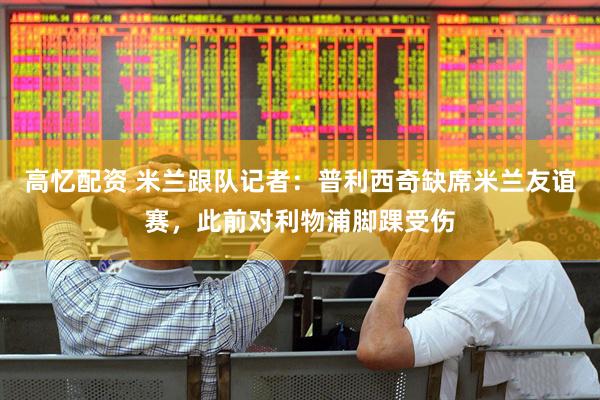 高忆配资 米兰跟队记者：普利西奇缺席米兰友谊赛，此前对利物浦脚踝受伤