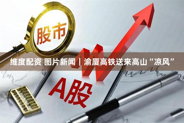 维度配资 图片新闻｜渝厦高铁送来高山“凉风”
