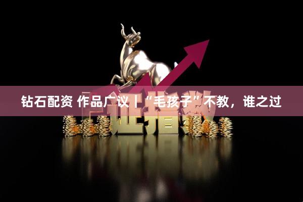 钻石配资 作品广议｜“毛孩子”不教，谁之过