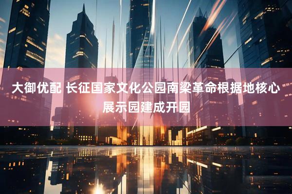 大御优配 长征国家文化公园南梁革命根据地核心展示园建成开园