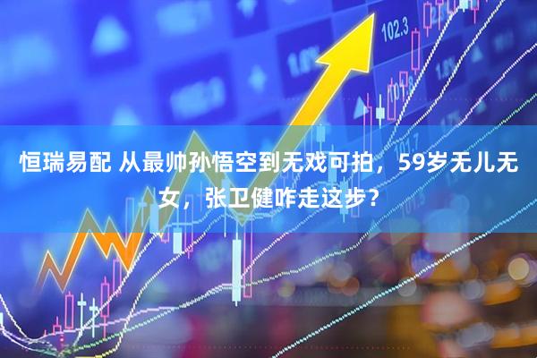 恒瑞易配 从最帅孙悟空到无戏可拍，59岁无儿无女，张卫健咋走这步？