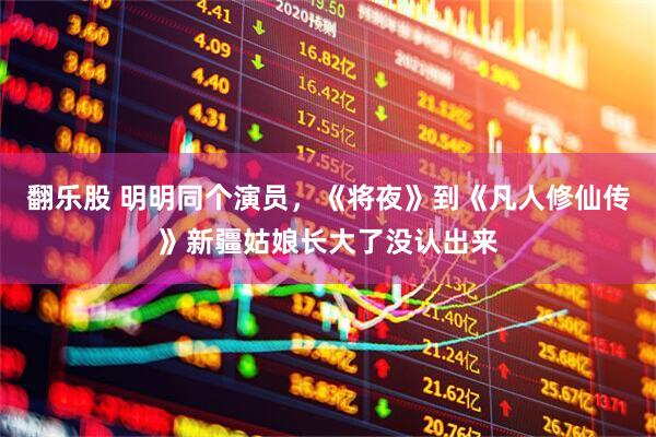 翻乐股 明明同个演员，《将夜》到《凡人修仙传》新疆姑娘长大了没认出来