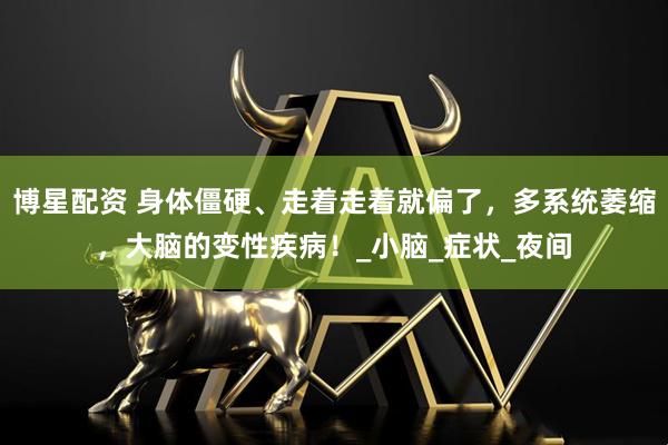 博星配资 身体僵硬、走着走着就偏了，多系统萎缩，大脑的变性疾病！_小脑_症状_夜间