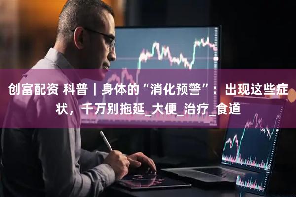 创富配资 科普｜身体的“消化预警”：出现这些症状，千万别拖延_大便_治疗_食道