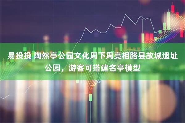 易投投 陶然亭公园文化周下周亮相路县故城遗址公园，游客可搭建名亭模型