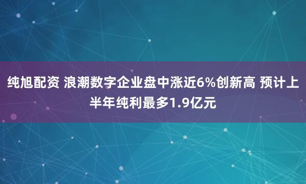 纯旭配资 浪潮数字企业盘中涨近6%创新高 预计上半年纯利最多1.9亿元