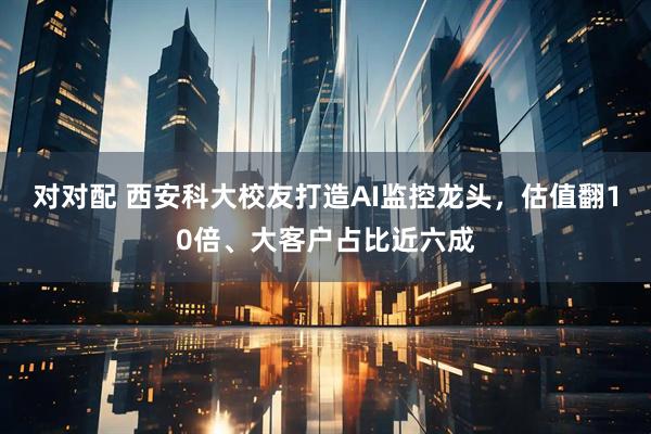 对对配 西安科大校友打造AI监控龙头，估值翻10倍、大客户占比近六成