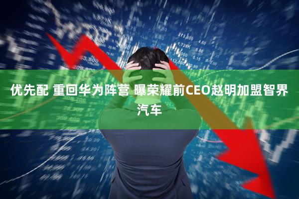 优先配 重回华为阵营 曝荣耀前CEO赵明加盟智界汽车