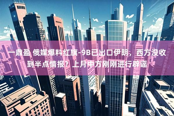 一鼎盈 俄媒爆料红旗-9B已出口伊朗，西方没收到半点情报？上月中方刚刚进行辟谣