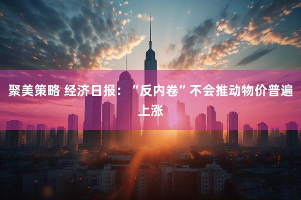 聚美策略 经济日报：“反内卷”不会推动物价普遍上涨