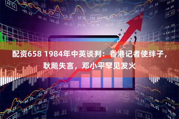 配资658 1984年中英谈判：香港记者使绊子，耿飚失言，邓小平罕见发火