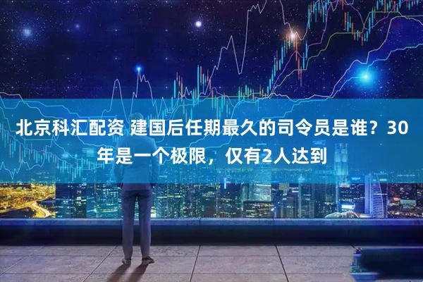 北京科汇配资 建国后任期最久的司令员是谁？30年是一个极限，仅有2人达到