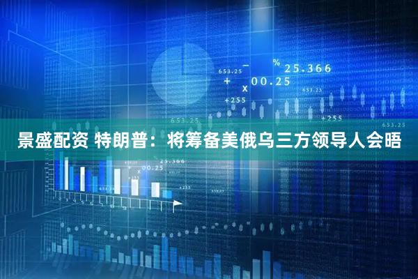 景盛配资 特朗普：将筹备美俄乌三方领导人会晤
