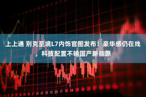 上上通 别克至境L7内饰官图发布！豪华感仍在线，科技配置不输国产新能源