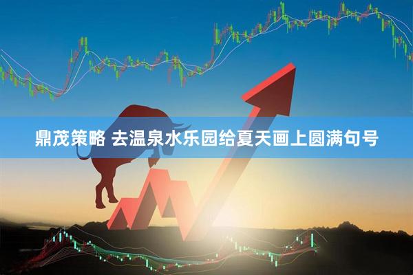 鼎茂策略 去温泉水乐园给夏天画上圆满句号
