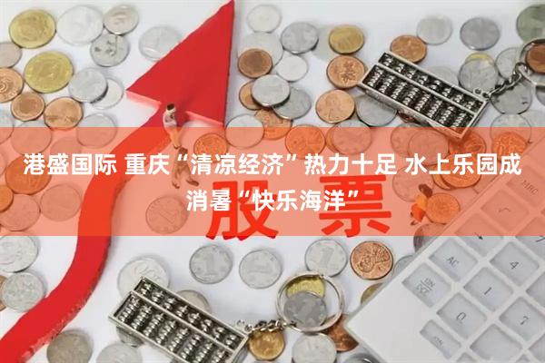 港盛国际 重庆“清凉经济”热力十足 水上乐园成消暑“快乐海洋”