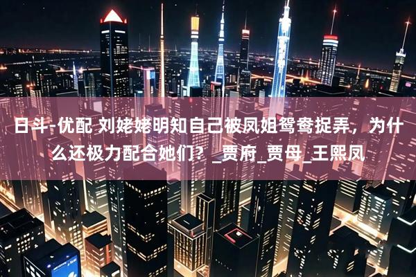 日斗-优配 刘姥姥明知自己被凤姐鸳鸯捉弄，为什么还极力配合她们？_贾府_贾母_王熙凤