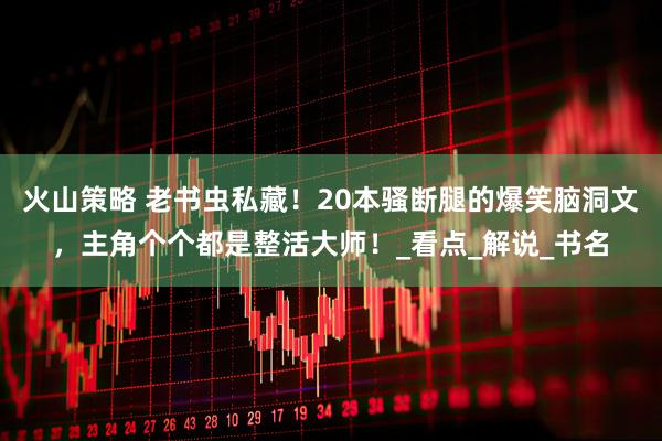 火山策略 老书虫私藏！20本骚断腿的爆笑脑洞文，主角个个都是整活大师！_看点_解说_书名