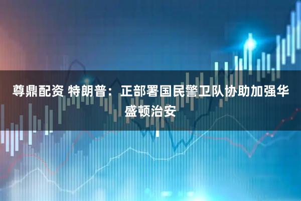 尊鼎配资 特朗普：正部署国民警卫队协助加强华盛顿治安