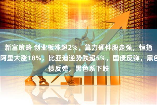 新富策略 创业板涨超2%，算力硬件股走强，恒指涨2%，阿里大涨18%，比亚迪逆势跌超5%，国债反弹，黑色系下跌